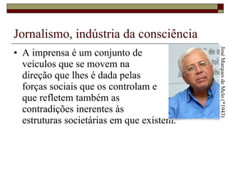 Jornalismo, indústria da consciência A imprensa é um conjunto de  veículos que se movem na  direção que lhes é dada pelas  forças sociais que os controlam e  que refletem também as  contradições inerentes às  estruturas societárias em que existem.  José Marques de Melo (*1943) 