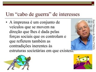 Um “cabo de guerra” de interesses A imprensa é um conjunto de  veículos que se movem na  direção que lhes é dada pelas  forças sociais que os controlam e  que refletem também as  contradições inerentes às  estruturas societárias em que existem.  José Marques de Melo (*1943) 