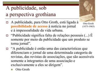 A publicidade, sob a perspectiva grothianaOtto Groth (1875-1965)A publicidade, para Otto Groth, está ligada à possibilidade de acesso à notícia no jornal e à impessoalidade da vida urbana. “Publicidade significa falta de relações pessoais (...) É somente por meio da publicidade que um produto se torna jornal”.“A publicidade é então uma das características que diferenciam o jornal de uma determinada categoria de revistas, das revistas de associações, que são acessíveis somente a integrantes de uma associação e exclusivamente a eles se dirigem”.Otto Groth