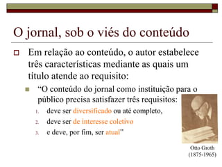 O jornal, sob o viés do conteúdoEm relação ao conteúdo, o autor estabelece três características mediante as quais um título atende ao requisito:“O conteúdo do jornal como instituição para o público precisa satisfazer três requisitos: deve ser diversificado ou até completo, deve ser de interesse coletivoe deve, por fim, ser atual”Otto Groth (1875-1965)