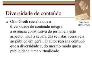 Diversidade de conteúdoOtto Groth ressalta que a diversidade de conteúdo integra a essência constitutiva do jornal e, neste aspecto, nada a separa das revistas acessíveis ao público em geral. O autor ressalta contudo que a diversidade é, do mesmo modo que a publicidade, uma virtualidade.Otto Groth (1875-1965)
