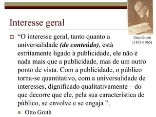 Interesse geralOtto Groth (1875-1965)“O interesse geral, tanto quanto a universalidade (de conteúdo), está estritamente ligado à publicidade, ele não é nada mais que a publicidade, mas de um outro ponto de vista. Com a publicidade, o público torna-se quantitativo, com a universalidade de interesses, dignificado qualitativamente – do que decorre que ele, pela sua característica de público, se envolve e se engaja ”.Otto Groth