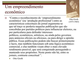 Otto Groth (1875-1965)Um empreendimento econômico“Contra o reconhecimento do ‘empreendimento econômico’ (ou ‘produção profissional’) entre as características conceituais do jornal argumenta-se que tal traço se perderia naquelas publicações que são concebidas por partidos políticos para influenciar eleitores, ou por particulares para defender interesses políticos, econômicos, artísticos, ou ainda pelos governos para anúncios oficiais ou oficiosos, ou para dirigir a opinião pública. Essas publicações podem não buscar primeiramente o lucro, mas também funcionam sob uma lógica econômico-comercial, e elas também visam obter o mais elevado rendimento possível, que será conquistado perseguindo e mantendo seus propósitos. Neste ponto não há, entre os jornais, contraste conceitual ”.Otto Groth
