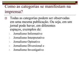 Como as categorias se manifestam na imprensa?Todas as categorias podem ser observadas em uma mesma publicação. Ou seja, em um jornal pode haver, em diferentes espaços, exemplos de:Jornalismo Informativo Jornalismo Interpretativo Jornalismo Opinativo Jornalismo Diversional eJornalismo Investigativo 