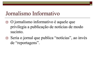 Jornalismo InformativoO jornalismo informativo é aquele que privilegia a publicação de notícias de modo sucinto.Seria o jornal que publica “notícias”, ao invés de “reportagens”.