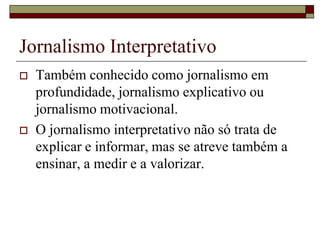 Jornalismo InterpretativoTambém conhecido como jornalismo em profundidade, jornalismo explicativo ou jornalismo motivacional. O jornalismo interpretativo não só trata de explicar e informar, mas se atreve também a ensinar, a medir e a valorizar. 