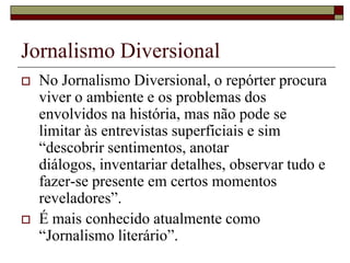Jornalismo DiversionalNo Jornalismo Diversional, o repórter procura viver o ambiente e os problemas dos envolvidos na história, mas não pode se limitar às entrevistas superficiais e sim “descobrir sentimentos, anotar diálogos, inventariar detalhes, observar tudo e fazer-se presente em certos momentos reveladores”. É mais conhecido atualmente como “Jornalismo literário”.
