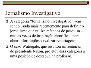 Jornalismo Investigativo A categoria “Jornalismo investigativo” vem sendo usada mais recentemente para definir o jornalismo que utiliza métodos de pesquisa –muitas vezes de inspiração científica– para obter informações e realizar reportagens.O caso Watergate, que resultou na renúncia do presidente Nixon, projetou essa categoria a uma posição de destaque na profissão.