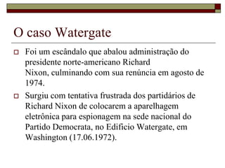 O caso WatergateFoi um escândalo que abalou administração do presidente norte-americano Richard Nixon, culminando com sua renúncia em agosto de 1974. Surgiu com tentativa frustrada dos partidários de Richard Nixon de colocarem a aparelhagem eletrônica para espionagem na sede nacional do Partido Democrata, no Edificio Watergate, em Washington (17.06.1972).