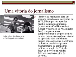 Uma vitória do jornalismo Embora se reelegesse para um segundo mandato em novembro de 1972, Nixon passou a perder prestígio quando a imprensa (notadamente Carl Bernstein e Robert Woodward, do Washington Post) comprovaram o comprometimento do presidente e de seus principais auxiliares não só na operação com também no maciço abuso de poder e obstrução da Justiça, que investigava o financiamento de campanhas políticas e a ação da CIA, do FED, do Serviço de Rendas Internas e outros órgãos do governo. Robert (Bob) Woodward de pé e Carl Bernstein (ao telefone)