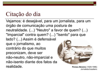 Citação do dia Vejamos: é desejável, para um jornalista, para um órgão de comunicação uma postura de neutralidade. (...) "Neutro" a favor de quem? (...) "Imparcial" contra quem? (...) "Isento" para que lado? (...) Assim é defensável que o jornalismo, ao contrário do que muitos preconizam, deve ser não-neutro, não-imparcial e não-isento diante dos fatos da realidade.Perseu Abramo (1929-1996)Jornalista brasileiro