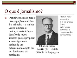 O que é jornalismo?Definir conceitos para a investigação científica é o primeiro – e muitas vezes também o maior, o mais árduo – desafio de todos aqueles que se propõem a investigar com seriedade um determinado objeto ou um fenômeno em particular. “Saber o que uma coisa é, é, em grande parte, saber como nomeá-la, e como nomeá-la corretamente”John Langshaw Austin (1911-1960)Filósofo da linguagem