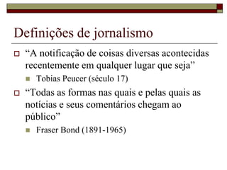 Definições de jornalismo“A notificação de coisas diversas acontecidas recentemente em qualquer lugar que seja” Tobias Peucer (século 17)“Todas as formas nas quais e pelas quais as notícias e seus comentários chegam ao público” Fraser Bond (1891-1965)