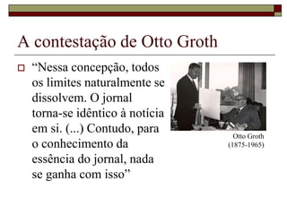 A contestação de Otto Groth“Nessa concepção, todos os limites naturalmente se dissolvem. O jornal torna-se idêntico à notícia em si. (...) Contudo, para o conhecimento da essência do jornal, nada se ganha com isso”Otto Groth(1875-1965)
