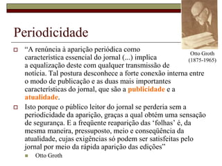 Otto Groth (1875-1965)Periodicidade“A renúncia à aparição periódica como característica essencial do jornal (...) implica a equalização deste com qualquer transmissão de notícia. Tal postura desconhece a forte conexão interna entre o modo de publicação e as duas mais importantes características do jornal, que são a publicidade e a atualidade. Isto porque o público leitor do jornal se perderia sem a periodicidade da aparição, graças a qual obtém uma sensação de segurança. E a freqüente reaparição das ‘folhas’ é, da mesma maneira, pressuposto, meio e conseqüência da atualidade, cujas exigências só podem ser satisfeitas pelo jornal por meio da rápida aparição das edições”Otto Groth