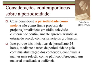 Otto Groth (1875-1965)Considerações contemporâneas sobre a periodicidadeConsiderando-se a periodicidade como meio, e não como fim, a proposta de projetos jornalísticos em rádio, televisão e internet de continuamente apresentar notícias estaria de acordo com os princípios grothianos.Isso porque tais iniciativas de jornalismo 24 horas, mediante a troca da periodicidade pela contínua atualização dos conteúdos, continuam a manter uma relação com o público, oferecendo um material atualizado à audiência.