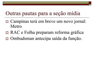 Outras pautas para a seção mídia
   Campinas terá em breve um novo jornal:
    Metro
   RAC e Folha preparam reforma gráfica
   Ombudsman antecipa saída da função.
 