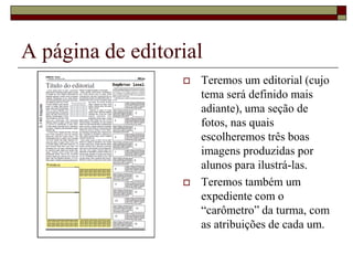 A página de editorial
                     Teremos um editorial (cujo
                      tema será definido mais
                      adiante), uma seção de
                      fotos, nas quais
                      escolheremos três boas
                      imagens produzidas por
                      alunos para ilustrá-las.
                     Teremos também um
                      expediente com o
                      “carômetro” da turma, com
                      as atribuições de cada um.
 