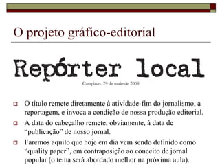 O projeto gráfico-editorial




   O título remete diretamente à atividade-fim do jornalismo, a
    reportagem, e invoca a condição de nossa produção editorial.
   A data do cabeçalho remete, obviamente, à data de
    “publicação” de nosso jornal.
   Faremos aquilo que hoje em dia vem sendo definido como
    “quality paper”, em contraposição ao conceito de jornal
    popular (o tema será abordado melhor na próxima aula).
 
