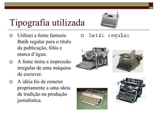 Tipografia utilizada
   Utilizei a fonte fantasia        Batik regular
    Batik regular para o título
    da publicação, fólio e
    marca d’água.
   A fonte imita a impressão
    irregular de uma máquina
    de escrever.
   A idéia foi de remeter
    propriamente a uma ideia
    de tradição na produção
    jornalística.
 
