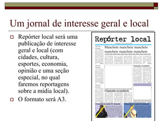 Um jornal de interesse geral e local
   Repórter local será uma
    publicação de interesse
    geral e local (com
    cidades, cultura,
    esportes, economia,
    opinião e uma seção
    especial, no qual
    faremos reportagens
    sobre a mídia local).
   O formato será A3.
 