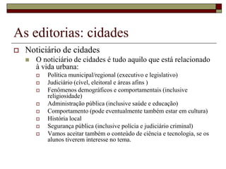 As editorias: cidades
   Noticiário de cidades
       O noticiário de cidades é tudo aquilo que está relacionado
        à vida urbana:
           Política municipal/regional (executivo e legislativo)
           Judiciário (cível, eleitoral e áreas afins )
           Fenômenos demográficos e comportamentais (inclusive
            religiosidade)
           Administração pública (inclusive saúde e educação)
           Comportamento (pode eventualmente também estar em cultura)
           História local
           Segurança pública (inclusive polícia e judiciário criminal)
           Vamos aceitar também o conteúdo de ciência e tecnologia, se os
            alunos tiverem interesse no tema.
 