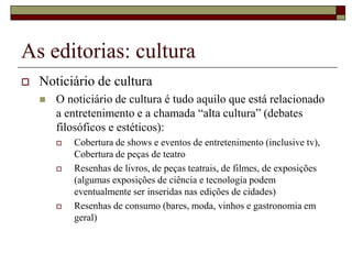 As editorias: cultura
   Noticiário de cultura
       O noticiário de cultura é tudo aquilo que está relacionado
        a entretenimento e a chamada “alta cultura” (debates
        filosóficos e estéticos):
           Cobertura de shows e eventos de entretenimento (inclusive tv),
            Cobertura de peças de teatro
           Resenhas de livros, de peças teatrais, de filmes, de exposições
            (algumas exposições de ciência e tecnologia podem
            eventualmente ser inseridas nas edições de cidades)
           Resenhas de consumo (bares, moda, vinhos e gastronomia em
            geral)
 
