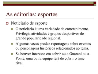As editorias: esportes
   Noticiário de esporte
       O noticiário é uma variedade de entretenimento.
        Privilegia atividades e grupos desportivos de
        grande popularidade regional.
       Algumas vezes produz reportagens sobre eventos
        ou personagens históricos relacionados ao tema.
       Se houver interesse em cobrir ou o Guarani ou a
        Ponte, uma outra equipe terá de cobrir o time
        rival.
 