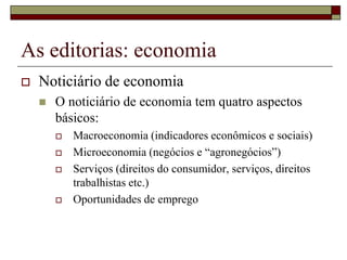 As editorias: economia
   Noticiário de economia
       O noticiário de economia tem quatro aspectos
        básicos:
           Macroeconomia (indicadores econômicos e sociais)
           Microeconomia (negócios e “agronegócios”)
           Serviços (direitos do consumidor, serviços, direitos
            trabalhistas etc.)
           Oportunidades de emprego
 