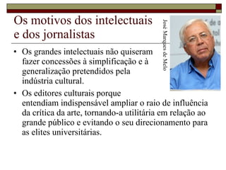 Os motivos dos intelectuais  e dos jornalistas Os grandes intelectuais não quiseram  fazer concessões à simplificação e à  generalização pretendidos pela  indústria cultural.  Os editores culturais porque  entendiam indispensável ampliar o raio de influência da crítica da arte, tornando-a utilitária em relação ao grande público e evitando o seu direcionamento para as elites universitárias.  José Marques de Melo 