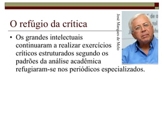 O refúgio da crítica Os grandes intelectuais  continuaram a realizar exercícios  críticos estruturados segundo os  padrões da análise acadêmica  refugiaram-se nos periódicos especializados. José Marques de Melo 
