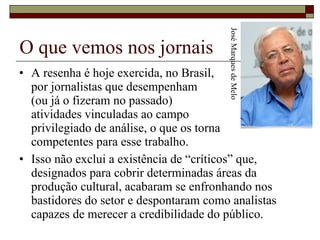 O que vemos nos jornais A resenha é hoje exercida, no Brasil,  por jornalistas que desempenham  (ou já o fizeram no passado)  atividades vinculadas ao campo  privilegiado de análise, o que os torna  competentes para esse trabalho.  Isso não exclui a existência de “críticos” que, designados para cobrir determinadas áreas da produção cultural, acabaram se enfronhando nos bastidores do setor e despontaram como analistas capazes de merecer a credibilidade do público.  José Marques de Melo 