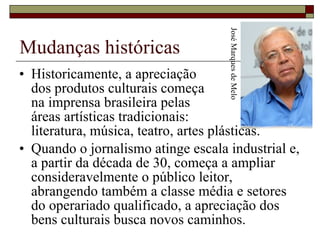 Mudanças históricas Historicamente, a apreciação  dos produtos culturais começa  na imprensa brasileira pelas  áreas artísticas tradicionais:  literatura, música, teatro, artes plásticas.  Quando o jornalismo atinge escala industrial e, a partir da década de 30, começa a ampliar consideravelmente o público leitor, abrangendo também a classe média e setores do operariado qualificado, a apreciação dos bens culturais busca novos caminhos.  José Marques de Melo 