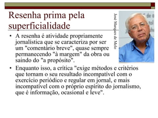 Resenha prima pela superficialidade A resenha é atividade propriamente  jornalística que se caracteriza por ser  um "comentário breve", quase sempre  permanecendo "à margem" da obra ou  saindo do "a propósito".  Enquanto isso, a crítica "exige métodos e critérios que tornam o seu resultado incompatível com o exercício periódico e regular em jornal, e mais incompatível com o próprio espírito do jornalismo, que é informação, ocasional e leve".  José Marques de Melo 