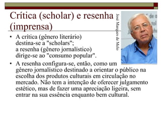 Crítica (scholar) e resenha (imprensa)  A crítica (gênero literário)  destina-se a "scholars";  a resenha (gênero jornalístico)  dirige-se ao "consumo popular".  A resenha configura-se, então, como um  gênero jornalístico destinado a orientar o público na escolha dos produtos culturais em circulação no mercado. Não tem a intenção de oferecer julgamento estético, mas de fazer uma apreciação ligeira, sem entrar na sua essência enquanto bem cultural.  José Marques de Melo 