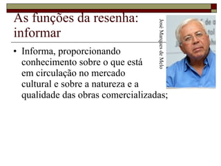 As funções da resenha: informar Informa, proporcionando  conhecimento sobre o que está  em circulação no mercado  cultural e sobre a natureza e a  qualidade das obras comercializadas;  José Marques de Melo 