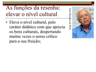 As funções da resenha: elevar o nível cultural Eleva o nível cultural, pelo  caráter didático com que aprecia  os bens culturais, despertando  muitas vezes o senso crítico  para a sua fruição;  José Marques de Melo 