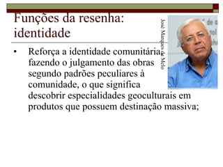 Funções da resenha: identidade Reforça a identidade comunitária,  fazendo o julgamento das obras  segundo padrões peculiares à  comunidade, o que significa  descobrir especialidades geoculturais em produtos que possuem destinação massiva;  José Marques de Melo 