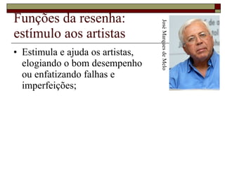 Funções da resenha: estímulo aos artistas Estimula e ajuda os artistas,  elogiando o bom desempenho  ou enfatizando falhas e  imperfeições;  José Marques de Melo 