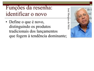 Funções da resenha: identificar o novo Define o que é novo,  distinguindo os produtos  tradicionais dos lançamentos  que fogem à tendência dominante;  José Marques de Melo 