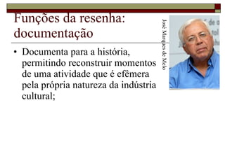 Funções da resenha: documentação Documenta para a história,  permitindo reconstruir momentos  de uma atividade que é efêmera  pela própria natureza da indústria  cultural;  José Marques de Melo 