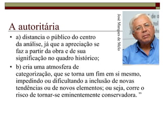 A autoritária a) distancia o público do centro  da análise, já que a apreciação se  faz a partir da obra e de sua  significação no quadro histórico;  b) cria uma atmosfera de  categorização, que se torna um fim em si mesmo, impedindo ou dificultando a inclusão de novas tendências ou de novos elementos; ou seja, corre o risco de tornar-se eminentemente conservadora. ” José Marques de Melo 