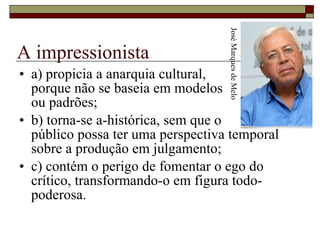 A impressionista a) propicia a anarquia cultural,  porque não se baseia em modelos  ou padrões;  b) torna-se a-histórica, sem que o  público possa ter uma perspectiva temporal sobre a produção em julgamento;  c) contém o perigo de fomentar o ego do crítico, transformando-o em figura todo-poderosa.  José Marques de Melo 