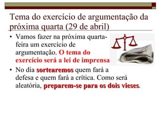 Tema do exercício de argumentação da próxima quarta (29 de abril) Vamos fazer na próxima quarta- feira um exercício de  argumentação.  O tema do  exercício será a lei de imprensa. No dia  sortearemos  quem fará a  defesa e quem fará a crítica. Como será aleatória,  preparem-se para os dois vieses . 