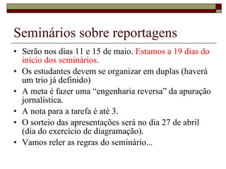 Seminários sobre reportagens Serão nos dias 11 e 15 de maio.  Estamos a 19 dias do início dos seminários. Os estudantes devem se organizar em duplas (haverá um trio já definido) A meta é fazer uma “engenharia reversa” da apuração jornalística. A nota para a tarefa é até 3. O sorteio das apresentações será no dia 27 de abril (dia do exercício de diagramação). Vamos reler as regras do seminário... 