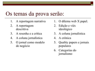 Os temas da prova serão: A reportagem narrativa A reportagem descritiva A resenha e a crítica A coluna jornalística O jornal como modelo de negócio O dilema web X papel. Edição e viés ideológico A coluna jornalística A crônica Quality papers e jornais populares Categorias do jornalismo 