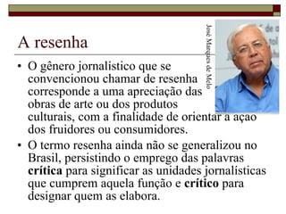 A resenha O gênero jornalístico que se  convencionou chamar de resenha  corresponde a uma apreciação das  obras de arte ou dos produtos  culturais, com a finalidade de orientar a ação dos fruidores ou consumidores.  O termo resenha ainda não se generalizou no Brasil, persistindo o emprego das palavras  crítica  para significar as unidades jornalísticas que cumprem aquela função e  crítico  para designar quem as elabora.  José Marques de Melo 