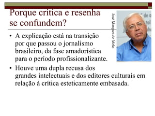 Porque crítica e resenha se confundem? A explicação está na transição  por que passou o jornalismo  brasileiro, da fase amadorística  para o período profissionalizante. Houve uma dupla recusa dos  grandes intelectuais e dos editores culturais em relação à crítica esteticamente embasada.  José Marques de Melo 