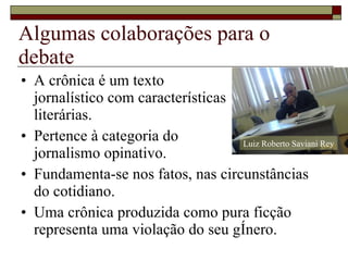 Algumas colaborações para o debate A crônica é um texto  jornalístico com características literárias. Pertence à categoria do  jornalismo opinativo. Fundamenta-se nos fatos, nas circunstâncias do cotidiano. Uma crônica produzida como pura ficção representa uma violação do seu gênero. Luiz Roberto Saviani Rey 