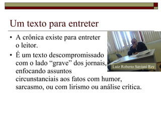 Um texto para entreter A crônica existe para entreter o leitor. É um texto descompromissado com o lado “grave” dos jornais, enfocando assuntos  circunstanciais aos fatos com humor, sarcasmo, ou com lirismo ou análise crítica. Luiz Roberto Saviani Rey 